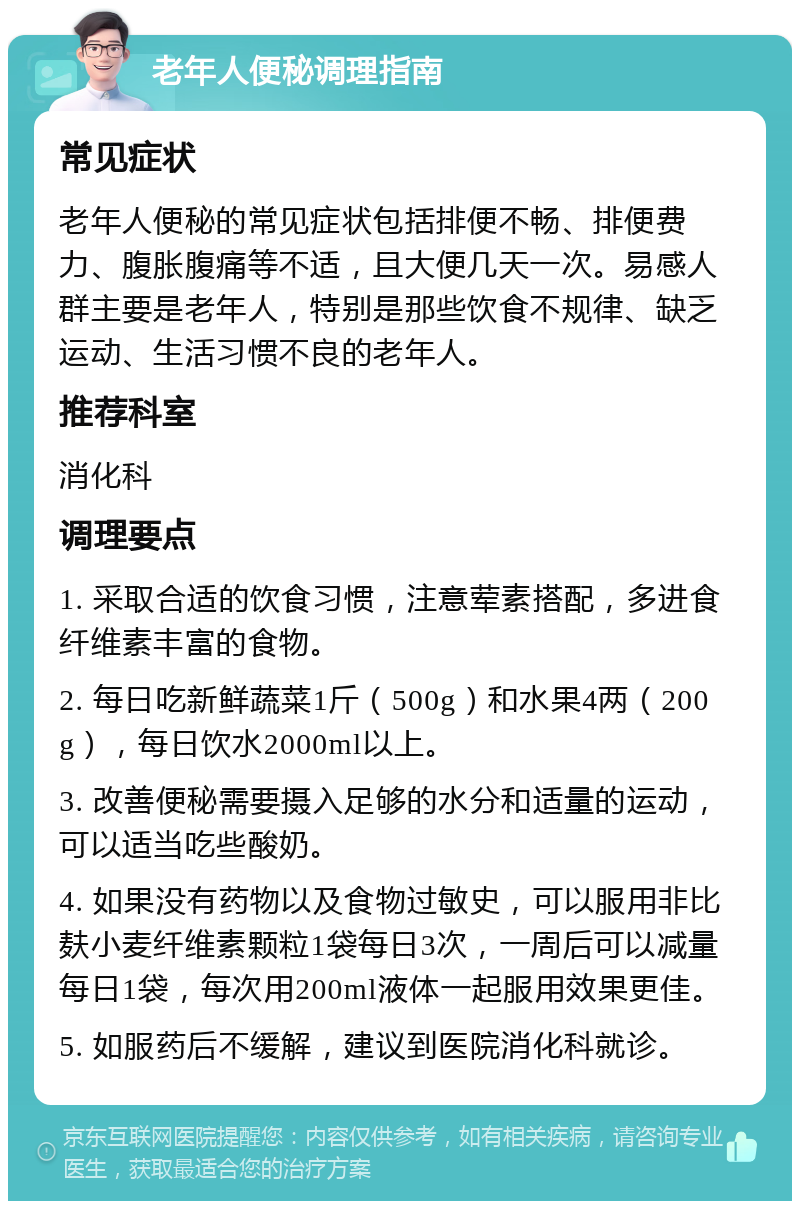 老年人便秘调理指南 常见症状 老年人便秘的常见症状包括排便不畅、排便费力、腹胀腹痛等不适，且大便几天一次。易感人群主要是老年人，特别是那些饮食不规律、缺乏运动、生活习惯不良的老年人。 推荐科室 消化科 调理要点 1. 采取合适的饮食习惯，注意荤素搭配，多进食纤维素丰富的食物。 2. 每日吃新鲜蔬菜1斤（500g）和水果4两（200g），每日饮水2000ml以上。 3. 改善便秘需要摄入足够的水分和适量的运动，可以适当吃些酸奶。 4. 如果没有药物以及食物过敏史，可以服用非比麸小麦纤维素颗粒1袋每日3次，一周后可以减量每日1袋，每次用200ml液体一起服用效果更佳。 5. 如服药后不缓解，建议到医院消化科就诊。