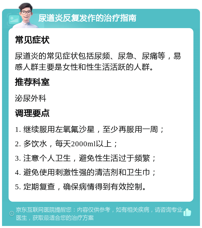 尿道炎反复发作的治疗指南 常见症状 尿道炎的常见症状包括尿频、尿急、尿痛等，易感人群主要是女性和性生活活跃的人群。 推荐科室 泌尿外科 调理要点 1. 继续服用左氧氟沙星，至少再服用一周； 2. 多饮水，每天2000ml以上； 3. 注意个人卫生，避免性生活过于频繁； 4. 避免使用刺激性强的清洁剂和卫生巾； 5. 定期复查，确保病情得到有效控制。