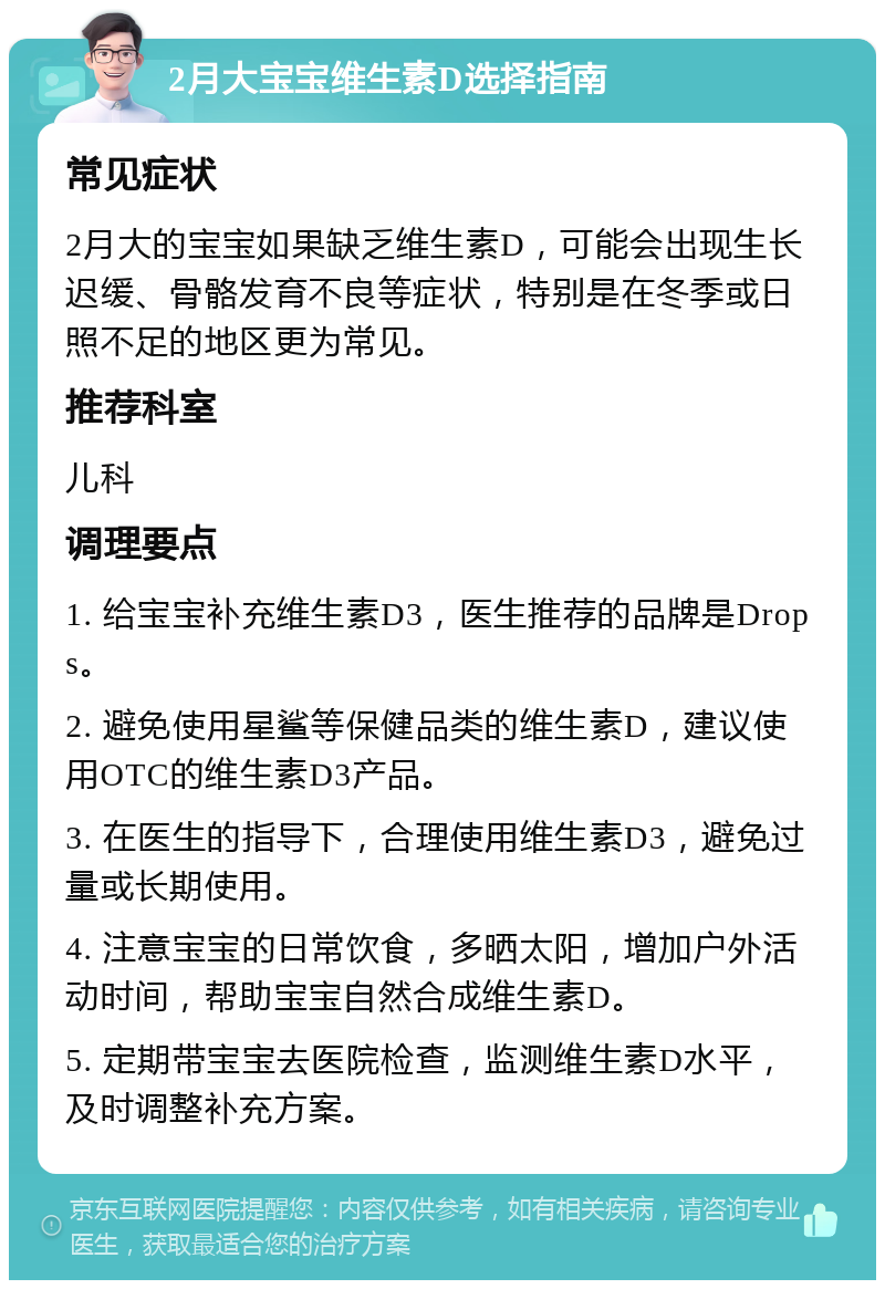 2月大宝宝维生素D选择指南 常见症状 2月大的宝宝如果缺乏维生素D，可能会出现生长迟缓、骨骼发育不良等症状，特别是在冬季或日照不足的地区更为常见。 推荐科室 儿科 调理要点 1. 给宝宝补充维生素D3，医生推荐的品牌是Drops。 2. 避免使用星鲨等保健品类的维生素D，建议使用OTC的维生素D3产品。 3. 在医生的指导下，合理使用维生素D3，避免过量或长期使用。 4. 注意宝宝的日常饮食，多晒太阳，增加户外活动时间，帮助宝宝自然合成维生素D。 5. 定期带宝宝去医院检查，监测维生素D水平，及时调整补充方案。