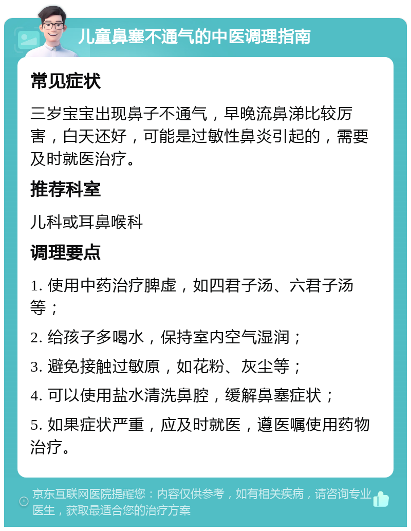 儿童鼻塞不通气的中医调理指南 常见症状 三岁宝宝出现鼻子不通气，早晚流鼻涕比较厉害，白天还好，可能是过敏性鼻炎引起的，需要及时就医治疗。 推荐科室 儿科或耳鼻喉科 调理要点 1. 使用中药治疗脾虚，如四君子汤、六君子汤等； 2. 给孩子多喝水，保持室内空气湿润； 3. 避免接触过敏原，如花粉、灰尘等； 4. 可以使用盐水清洗鼻腔，缓解鼻塞症状； 5. 如果症状严重，应及时就医，遵医嘱使用药物治疗。