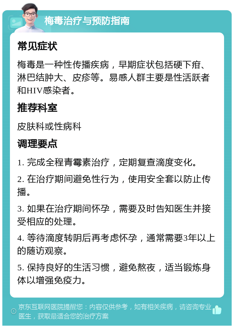 梅毒治疗与预防指南 常见症状 梅毒是一种性传播疾病，早期症状包括硬下疳、淋巴结肿大、皮疹等。易感人群主要是性活跃者和HIV感染者。 推荐科室 皮肤科或性病科 调理要点 1. 完成全程青霉素治疗，定期复查滴度变化。 2. 在治疗期间避免性行为，使用安全套以防止传播。 3. 如果在治疗期间怀孕，需要及时告知医生并接受相应的处理。 4. 等待滴度转阴后再考虑怀孕，通常需要3年以上的随访观察。 5. 保持良好的生活习惯，避免熬夜，适当锻炼身体以增强免疫力。