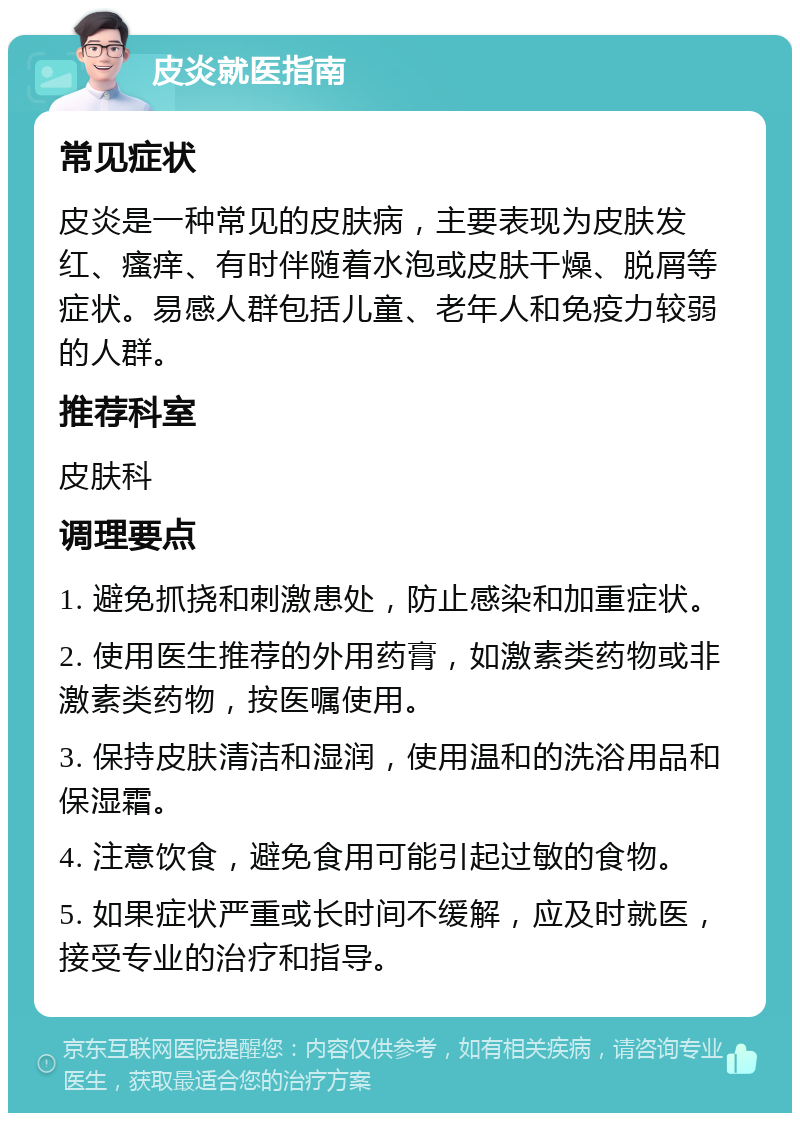 皮炎就医指南 常见症状 皮炎是一种常见的皮肤病，主要表现为皮肤发红、瘙痒、有时伴随着水泡或皮肤干燥、脱屑等症状。易感人群包括儿童、老年人和免疫力较弱的人群。 推荐科室 皮肤科 调理要点 1. 避免抓挠和刺激患处，防止感染和加重症状。 2. 使用医生推荐的外用药膏，如激素类药物或非激素类药物，按医嘱使用。 3. 保持皮肤清洁和湿润，使用温和的洗浴用品和保湿霜。 4. 注意饮食，避免食用可能引起过敏的食物。 5. 如果症状严重或长时间不缓解，应及时就医，接受专业的治疗和指导。