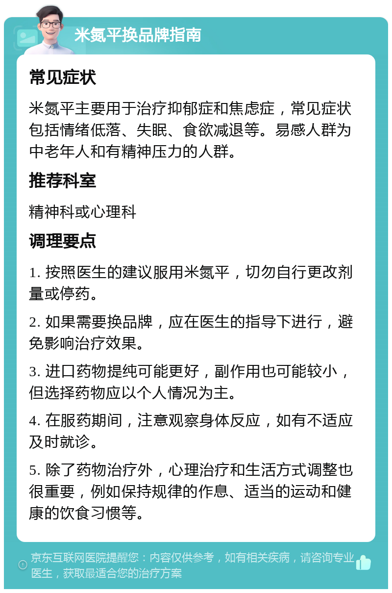 米氮平换品牌指南 常见症状 米氮平主要用于治疗抑郁症和焦虑症，常见症状包括情绪低落、失眠、食欲减退等。易感人群为中老年人和有精神压力的人群。 推荐科室 精神科或心理科 调理要点 1. 按照医生的建议服用米氮平，切勿自行更改剂量或停药。 2. 如果需要换品牌，应在医生的指导下进行，避免影响治疗效果。 3. 进口药物提纯可能更好，副作用也可能较小，但选择药物应以个人情况为主。 4. 在服药期间，注意观察身体反应，如有不适应及时就诊。 5. 除了药物治疗外，心理治疗和生活方式调整也很重要，例如保持规律的作息、适当的运动和健康的饮食习惯等。