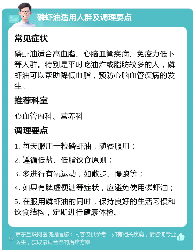 磷虾油适用人群及调理要点 常见症状 磷虾油适合高血脂、心脑血管疾病、免疫力低下等人群。特别是平时吃油炸或脂肪较多的人，磷虾油可以帮助降低血脂，预防心脑血管疾病的发生。 推荐科室 心血管内科、营养科 调理要点 1. 每天服用一粒磷虾油，随餐服用； 2. 遵循低盐、低脂饮食原则； 3. 多进行有氧运动，如散步、慢跑等； 4. 如果有脾虚便溏等症状，应避免使用磷虾油； 5. 在服用磷虾油的同时，保持良好的生活习惯和饮食结构，定期进行健康体检。