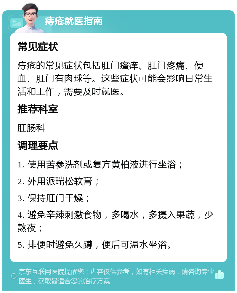 痔疮就医指南 常见症状 痔疮的常见症状包括肛门瘙痒、肛门疼痛、便血、肛门有肉球等。这些症状可能会影响日常生活和工作，需要及时就医。 推荐科室 肛肠科 调理要点 1. 使用苦参洗剂或复方黄柏液进行坐浴； 2. 外用派瑞松软膏； 3. 保持肛门干燥； 4. 避免辛辣刺激食物，多喝水，多摄入果蔬，少熬夜； 5. 排便时避免久蹲，便后可温水坐浴。