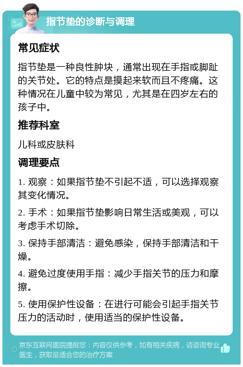 指节垫的诊断与调理 常见症状 指节垫是一种良性肿块，通常出现在手指或脚趾的关节处。它的特点是摸起来软而且不疼痛。这种情况在儿童中较为常见，尤其是在四岁左右的孩子中。 推荐科室 儿科或皮肤科 调理要点 1. 观察：如果指节垫不引起不适，可以选择观察其变化情况。 2. 手术：如果指节垫影响日常生活或美观，可以考虑手术切除。 3. 保持手部清洁：避免感染，保持手部清洁和干燥。 4. 避免过度使用手指：减少手指关节的压力和摩擦。 5. 使用保护性设备：在进行可能会引起手指关节压力的活动时，使用适当的保护性设备。