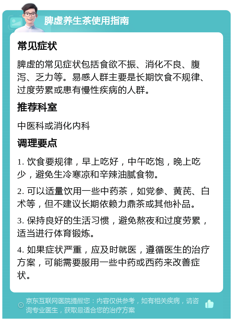 脾虚养生茶使用指南 常见症状 脾虚的常见症状包括食欲不振、消化不良、腹泻、乏力等。易感人群主要是长期饮食不规律、过度劳累或患有慢性疾病的人群。 推荐科室 中医科或消化内科 调理要点 1. 饮食要规律，早上吃好，中午吃饱，晚上吃少，避免生冷寒凉和辛辣油腻食物。 2. 可以适量饮用一些中药茶，如党参、黄芪、白术等，但不建议长期依赖力鼎茶或其他补品。 3. 保持良好的生活习惯，避免熬夜和过度劳累，适当进行体育锻炼。 4. 如果症状严重，应及时就医，遵循医生的治疗方案，可能需要服用一些中药或西药来改善症状。