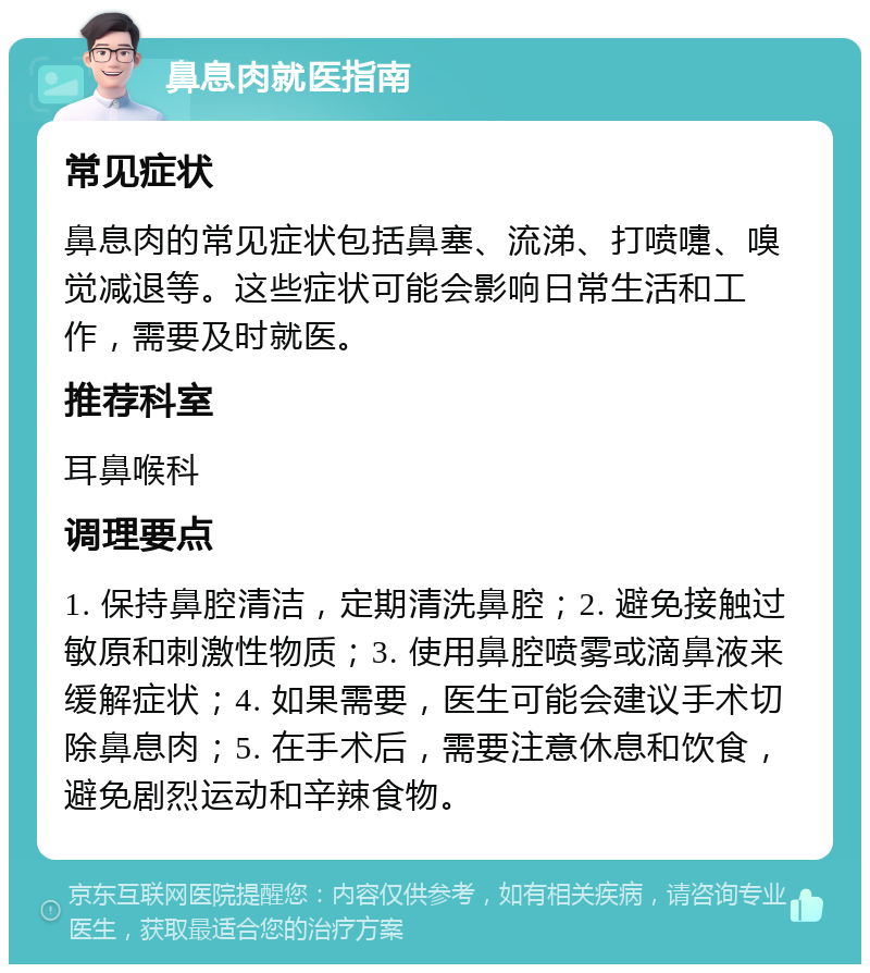 鼻息肉就医指南 常见症状 鼻息肉的常见症状包括鼻塞、流涕、打喷嚏、嗅觉减退等。这些症状可能会影响日常生活和工作，需要及时就医。 推荐科室 耳鼻喉科 调理要点 1. 保持鼻腔清洁，定期清洗鼻腔；2. 避免接触过敏原和刺激性物质；3. 使用鼻腔喷雾或滴鼻液来缓解症状；4. 如果需要，医生可能会建议手术切除鼻息肉；5. 在手术后，需要注意休息和饮食，避免剧烈运动和辛辣食物。