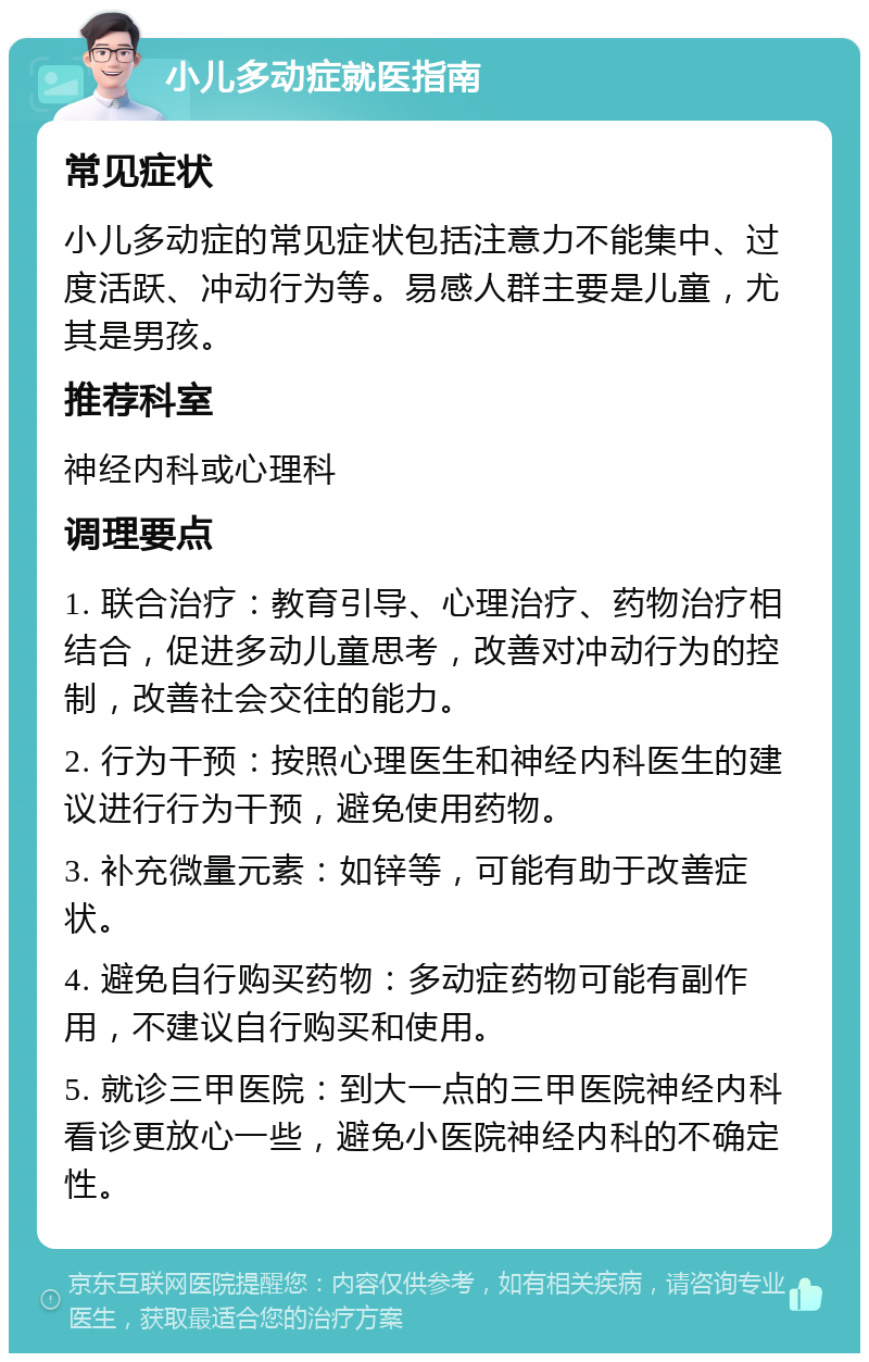 小儿多动症就医指南 常见症状 小儿多动症的常见症状包括注意力不能集中、过度活跃、冲动行为等。易感人群主要是儿童，尤其是男孩。 推荐科室 神经内科或心理科 调理要点 1. 联合治疗：教育引导、心理治疗、药物治疗相结合，促进多动儿童思考，改善对冲动行为的控制，改善社会交往的能力。 2. 行为干预：按照心理医生和神经内科医生的建议进行行为干预，避免使用药物。 3. 补充微量元素：如锌等，可能有助于改善症状。 4. 避免自行购买药物：多动症药物可能有副作用，不建议自行购买和使用。 5. 就诊三甲医院：到大一点的三甲医院神经内科看诊更放心一些，避免小医院神经内科的不确定性。