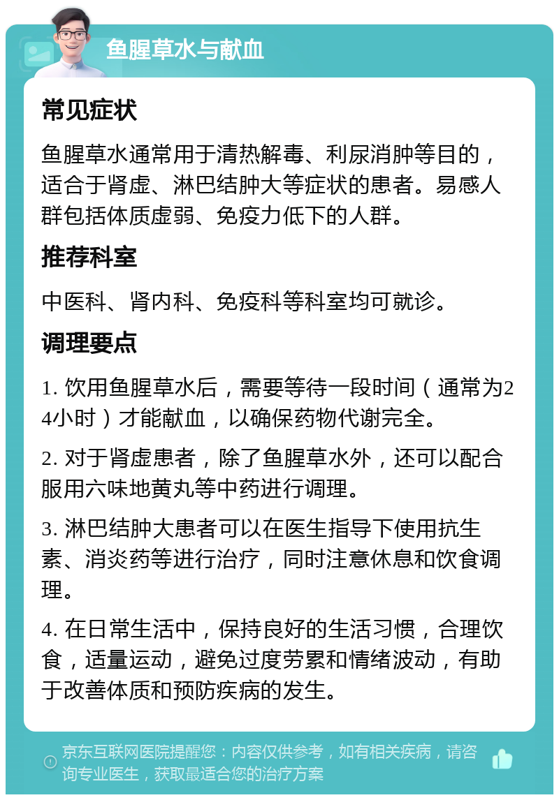 鱼腥草水与献血 常见症状 鱼腥草水通常用于清热解毒、利尿消肿等目的，适合于肾虚、淋巴结肿大等症状的患者。易感人群包括体质虚弱、免疫力低下的人群。 推荐科室 中医科、肾内科、免疫科等科室均可就诊。 调理要点 1. 饮用鱼腥草水后，需要等待一段时间（通常为24小时）才能献血，以确保药物代谢完全。 2. 对于肾虚患者，除了鱼腥草水外，还可以配合服用六味地黄丸等中药进行调理。 3. 淋巴结肿大患者可以在医生指导下使用抗生素、消炎药等进行治疗，同时注意休息和饮食调理。 4. 在日常生活中，保持良好的生活习惯，合理饮食，适量运动，避免过度劳累和情绪波动，有助于改善体质和预防疾病的发生。