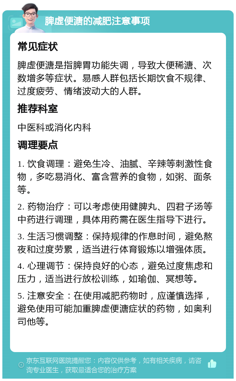 脾虚便溏的减肥注意事项 常见症状 脾虚便溏是指脾胃功能失调，导致大便稀溏、次数增多等症状。易感人群包括长期饮食不规律、过度疲劳、情绪波动大的人群。 推荐科室 中医科或消化内科 调理要点 1. 饮食调理：避免生冷、油腻、辛辣等刺激性食物，多吃易消化、富含营养的食物，如粥、面条等。 2. 药物治疗：可以考虑使用健脾丸、四君子汤等中药进行调理，具体用药需在医生指导下进行。 3. 生活习惯调整：保持规律的作息时间，避免熬夜和过度劳累，适当进行体育锻炼以增强体质。 4. 心理调节：保持良好的心态，避免过度焦虑和压力，适当进行放松训练，如瑜伽、冥想等。 5. 注意安全：在使用减肥药物时，应谨慎选择，避免使用可能加重脾虚便溏症状的药物，如奥利司他等。