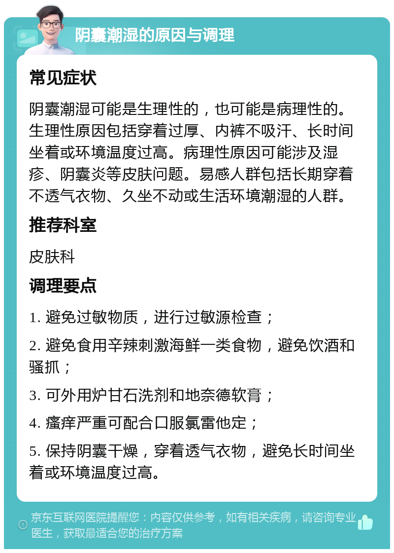 阴囊潮湿的原因与调理 常见症状 阴囊潮湿可能是生理性的，也可能是病理性的。生理性原因包括穿着过厚、内裤不吸汗、长时间坐着或环境温度过高。病理性原因可能涉及湿疹、阴囊炎等皮肤问题。易感人群包括长期穿着不透气衣物、久坐不动或生活环境潮湿的人群。 推荐科室 皮肤科 调理要点 1. 避免过敏物质，进行过敏源检查； 2. 避免食用辛辣刺激海鲜一类食物，避免饮酒和骚抓； 3. 可外用炉甘石洗剂和地奈德软膏； 4. 瘙痒严重可配合口服氯雷他定； 5. 保持阴囊干燥，穿着透气衣物，避免长时间坐着或环境温度过高。