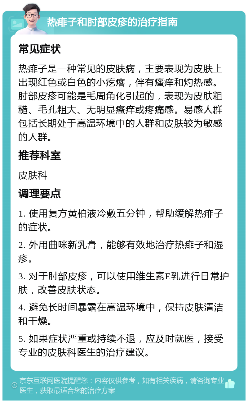 热痱子和肘部皮疹的治疗指南 常见症状 热痱子是一种常见的皮肤病，主要表现为皮肤上出现红色或白色的小疙瘩，伴有瘙痒和灼热感。肘部皮疹可能是毛周角化引起的，表现为皮肤粗糙、毛孔粗大、无明显瘙痒或疼痛感。易感人群包括长期处于高温环境中的人群和皮肤较为敏感的人群。 推荐科室 皮肤科 调理要点 1. 使用复方黄柏液冷敷五分钟，帮助缓解热痱子的症状。 2. 外用曲咪新乳膏，能够有效地治疗热痱子和湿疹。 3. 对于肘部皮疹，可以使用维生素E乳进行日常护肤，改善皮肤状态。 4. 避免长时间暴露在高温环境中，保持皮肤清洁和干燥。 5. 如果症状严重或持续不退，应及时就医，接受专业的皮肤科医生的治疗建议。