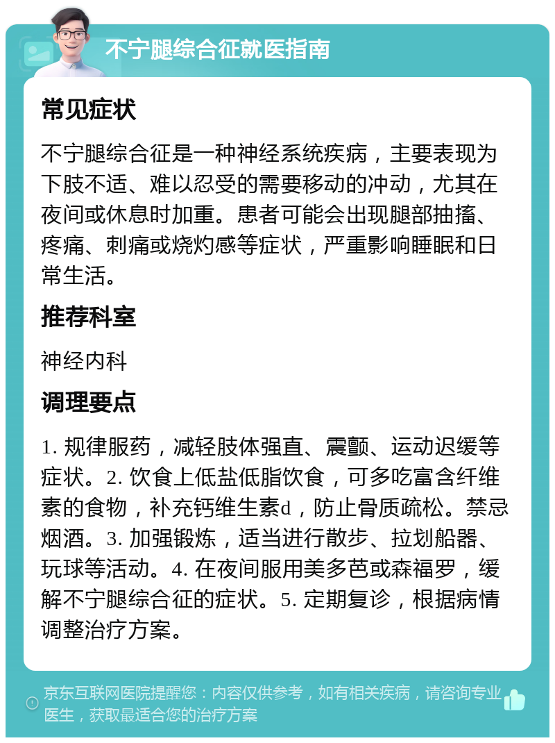 不宁腿综合征就医指南 常见症状 不宁腿综合征是一种神经系统疾病，主要表现为下肢不适、难以忍受的需要移动的冲动，尤其在夜间或休息时加重。患者可能会出现腿部抽搐、疼痛、刺痛或烧灼感等症状，严重影响睡眠和日常生活。 推荐科室 神经内科 调理要点 1. 规律服药，减轻肢体强直、震颤、运动迟缓等症状。2. 饮食上低盐低脂饮食，可多吃富含纤维素的食物，补充钙维生素d，防止骨质疏松。禁忌烟酒。3. 加强锻炼，适当进行散步、拉划船器、玩球等活动。4. 在夜间服用美多芭或森福罗，缓解不宁腿综合征的症状。5. 定期复诊，根据病情调整治疗方案。