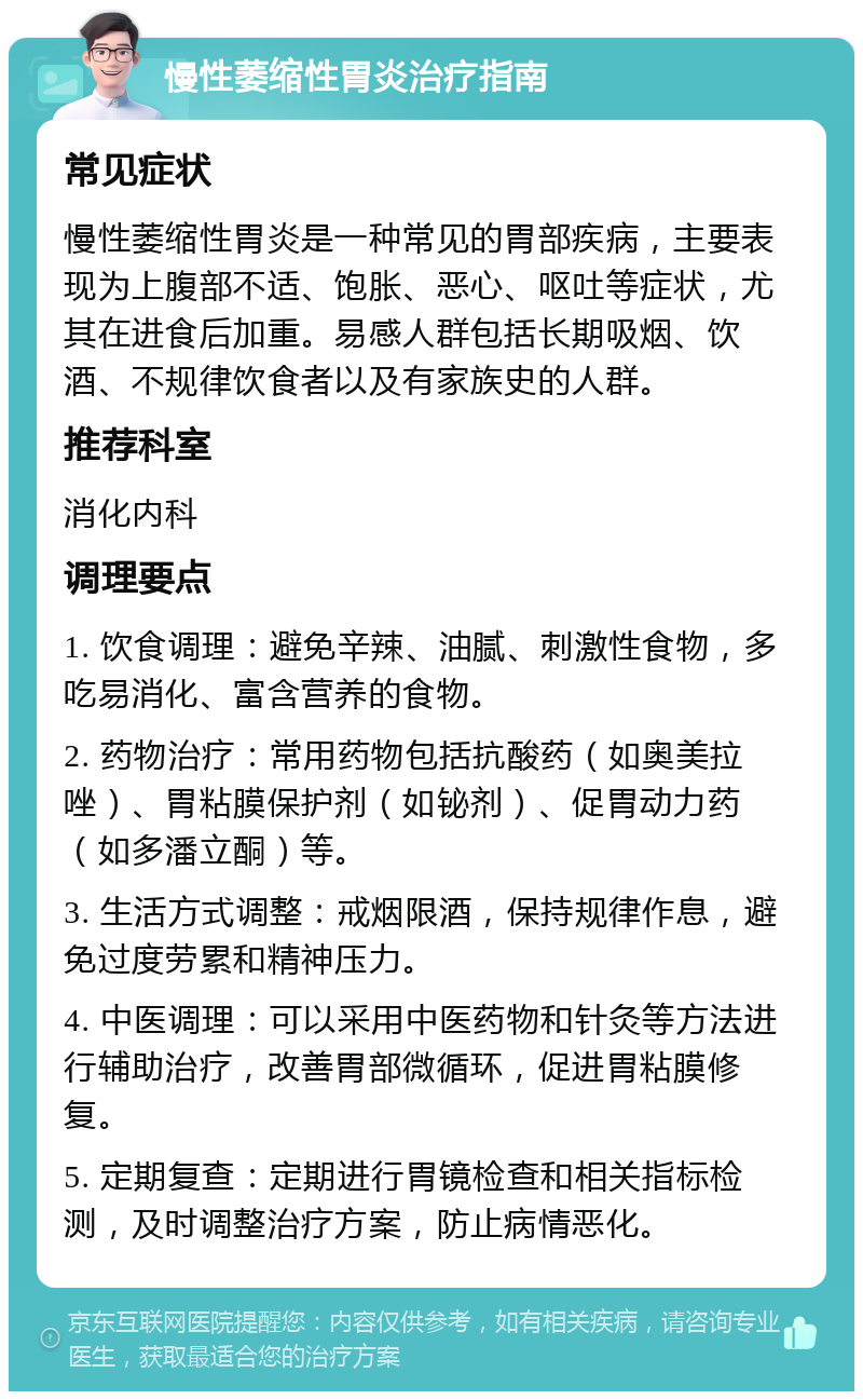 慢性萎缩性胃炎治疗指南 常见症状 慢性萎缩性胃炎是一种常见的胃部疾病，主要表现为上腹部不适、饱胀、恶心、呕吐等症状，尤其在进食后加重。易感人群包括长期吸烟、饮酒、不规律饮食者以及有家族史的人群。 推荐科室 消化内科 调理要点 1. 饮食调理：避免辛辣、油腻、刺激性食物，多吃易消化、富含营养的食物。 2. 药物治疗：常用药物包括抗酸药（如奥美拉唑）、胃粘膜保护剂（如铋剂）、促胃动力药（如多潘立酮）等。 3. 生活方式调整：戒烟限酒，保持规律作息，避免过度劳累和精神压力。 4. 中医调理：可以采用中医药物和针灸等方法进行辅助治疗，改善胃部微循环，促进胃粘膜修复。 5. 定期复查：定期进行胃镜检查和相关指标检测，及时调整治疗方案，防止病情恶化。