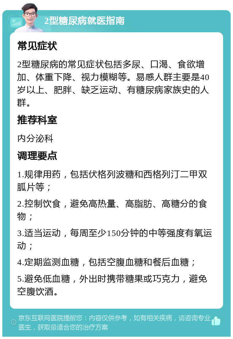 2型糖尿病就医指南 常见症状 2型糖尿病的常见症状包括多尿、口渴、食欲增加、体重下降、视力模糊等。易感人群主要是40岁以上、肥胖、缺乏运动、有糖尿病家族史的人群。 推荐科室 内分泌科 调理要点 1.规律用药，包括伏格列波糖和西格列汀二甲双胍片等； 2.控制饮食，避免高热量、高脂肪、高糖分的食物； 3.适当运动，每周至少150分钟的中等强度有氧运动； 4.定期监测血糖，包括空腹血糖和餐后血糖； 5.避免低血糖，外出时携带糖果或巧克力，避免空腹饮酒。