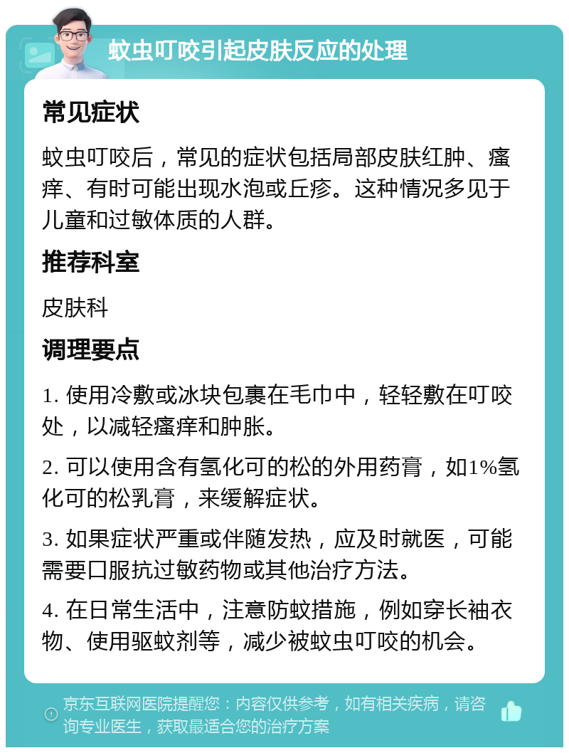 蚊虫叮咬引起皮肤反应的处理 常见症状 蚊虫叮咬后，常见的症状包括局部皮肤红肿、瘙痒、有时可能出现水泡或丘疹。这种情况多见于儿童和过敏体质的人群。 推荐科室 皮肤科 调理要点 1. 使用冷敷或冰块包裹在毛巾中，轻轻敷在叮咬处，以减轻瘙痒和肿胀。 2. 可以使用含有氢化可的松的外用药膏，如1%氢化可的松乳膏，来缓解症状。 3. 如果症状严重或伴随发热，应及时就医，可能需要口服抗过敏药物或其他治疗方法。 4. 在日常生活中，注意防蚊措施，例如穿长袖衣物、使用驱蚊剂等，减少被蚊虫叮咬的机会。