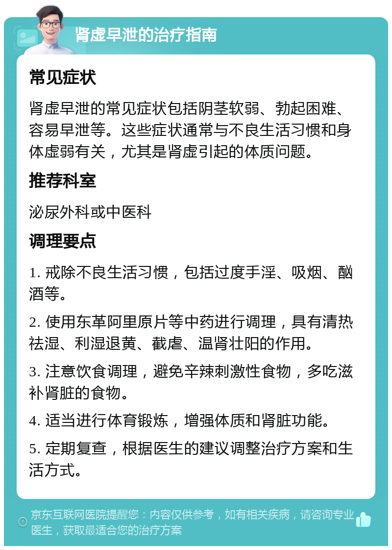 肾虚早泄的治疗指南 常见症状 肾虚早泄的常见症状包括阴茎软弱、勃起困难、容易早泄等。这些症状通常与不良生活习惯和身体虚弱有关，尤其是肾虚引起的体质问题。 推荐科室 泌尿外科或中医科 调理要点 1. 戒除不良生活习惯，包括过度手淫、吸烟、酗酒等。 2. 使用东革阿里原片等中药进行调理，具有清热祛湿、利湿退黄、截虐、温肾壮阳的作用。 3. 注意饮食调理，避免辛辣刺激性食物，多吃滋补肾脏的食物。 4. 适当进行体育锻炼，增强体质和肾脏功能。 5. 定期复查，根据医生的建议调整治疗方案和生活方式。