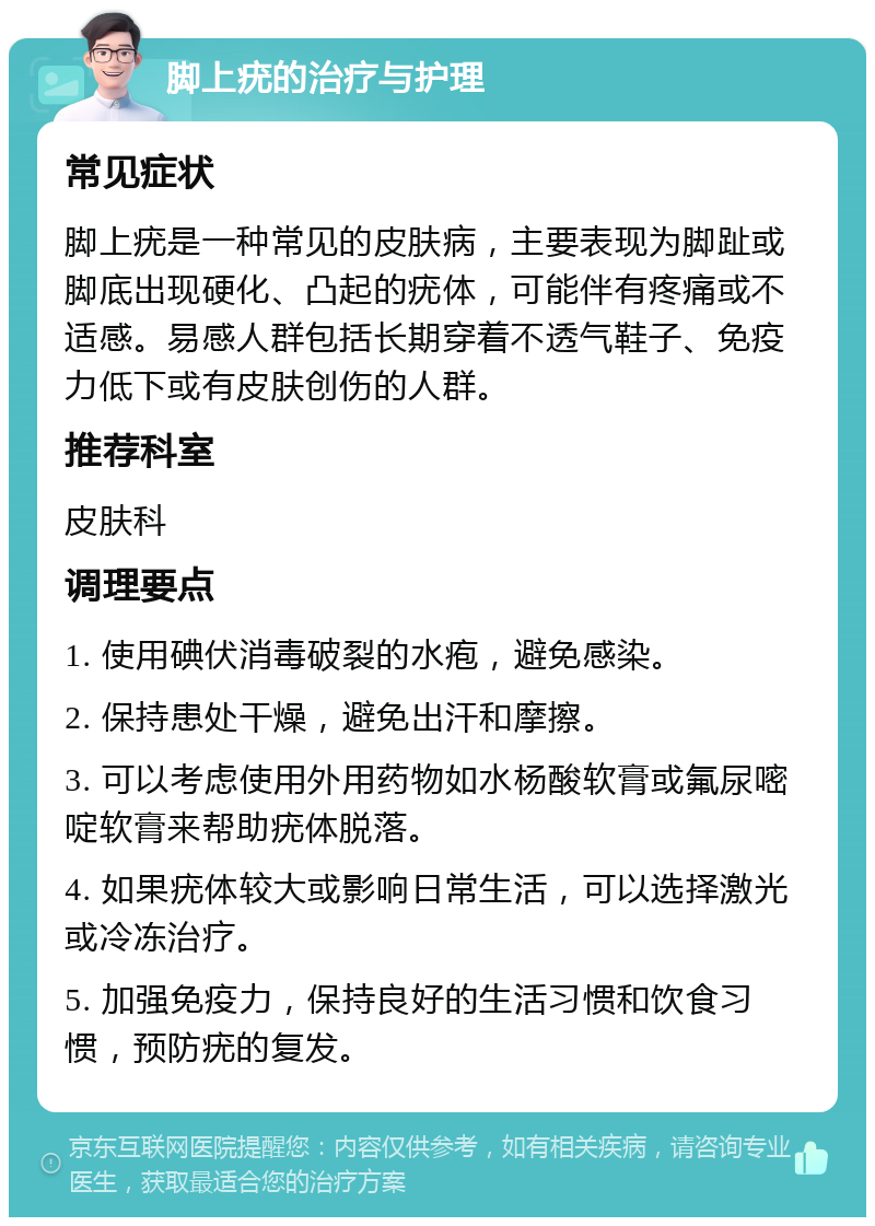 脚上疣的治疗与护理 常见症状 脚上疣是一种常见的皮肤病，主要表现为脚趾或脚底出现硬化、凸起的疣体，可能伴有疼痛或不适感。易感人群包括长期穿着不透气鞋子、免疫力低下或有皮肤创伤的人群。 推荐科室 皮肤科 调理要点 1. 使用碘伏消毒破裂的水疱，避免感染。 2. 保持患处干燥，避免出汗和摩擦。 3. 可以考虑使用外用药物如水杨酸软膏或氟尿嘧啶软膏来帮助疣体脱落。 4. 如果疣体较大或影响日常生活，可以选择激光或冷冻治疗。 5. 加强免疫力，保持良好的生活习惯和饮食习惯，预防疣的复发。