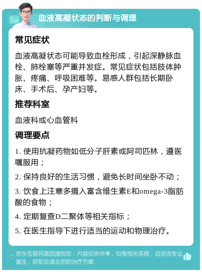 血液高凝状态的判断与调理 常见症状 血液高凝状态可能导致血栓形成，引起深静脉血栓、肺栓塞等严重并发症。常见症状包括肢体肿胀、疼痛、呼吸困难等。易感人群包括长期卧床、手术后、孕产妇等。 推荐科室 血液科或心血管科 调理要点 1. 使用抗凝药物如低分子肝素或阿司匹林，遵医嘱服用； 2. 保持良好的生活习惯，避免长时间坐卧不动； 3. 饮食上注意多摄入富含维生素E和omega-3脂肪酸的食物； 4. 定期复查D二聚体等相关指标； 5. 在医生指导下进行适当的运动和物理治疗。