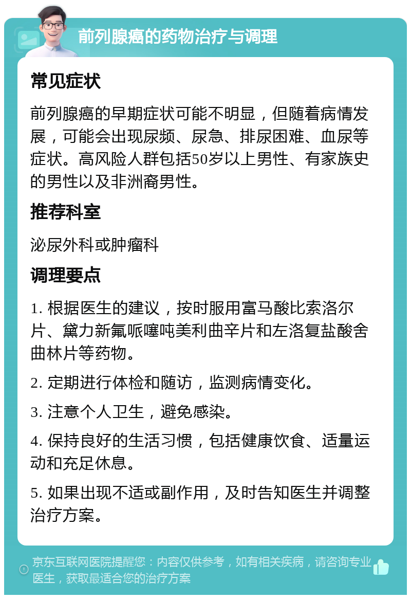 前列腺癌的药物治疗与调理 常见症状 前列腺癌的早期症状可能不明显，但随着病情发展，可能会出现尿频、尿急、排尿困难、血尿等症状。高风险人群包括50岁以上男性、有家族史的男性以及非洲裔男性。 推荐科室 泌尿外科或肿瘤科 调理要点 1. 根据医生的建议，按时服用富马酸比索洛尔片、黛力新氟哌噻吨美利曲辛片和左洛复盐酸舍曲林片等药物。 2. 定期进行体检和随访，监测病情变化。 3. 注意个人卫生，避免感染。 4. 保持良好的生活习惯，包括健康饮食、适量运动和充足休息。 5. 如果出现不适或副作用，及时告知医生并调整治疗方案。