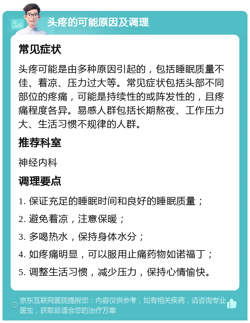 头疼的可能原因及调理 常见症状 头疼可能是由多种原因引起的，包括睡眠质量不佳、着凉、压力过大等。常见症状包括头部不同部位的疼痛，可能是持续性的或阵发性的，且疼痛程度各异。易感人群包括长期熬夜、工作压力大、生活习惯不规律的人群。 推荐科室 神经内科 调理要点 1. 保证充足的睡眠时间和良好的睡眠质量； 2. 避免着凉，注意保暖； 3. 多喝热水，保持身体水分； 4. 如疼痛明显，可以服用止痛药物如诺福丁； 5. 调整生活习惯，减少压力，保持心情愉快。