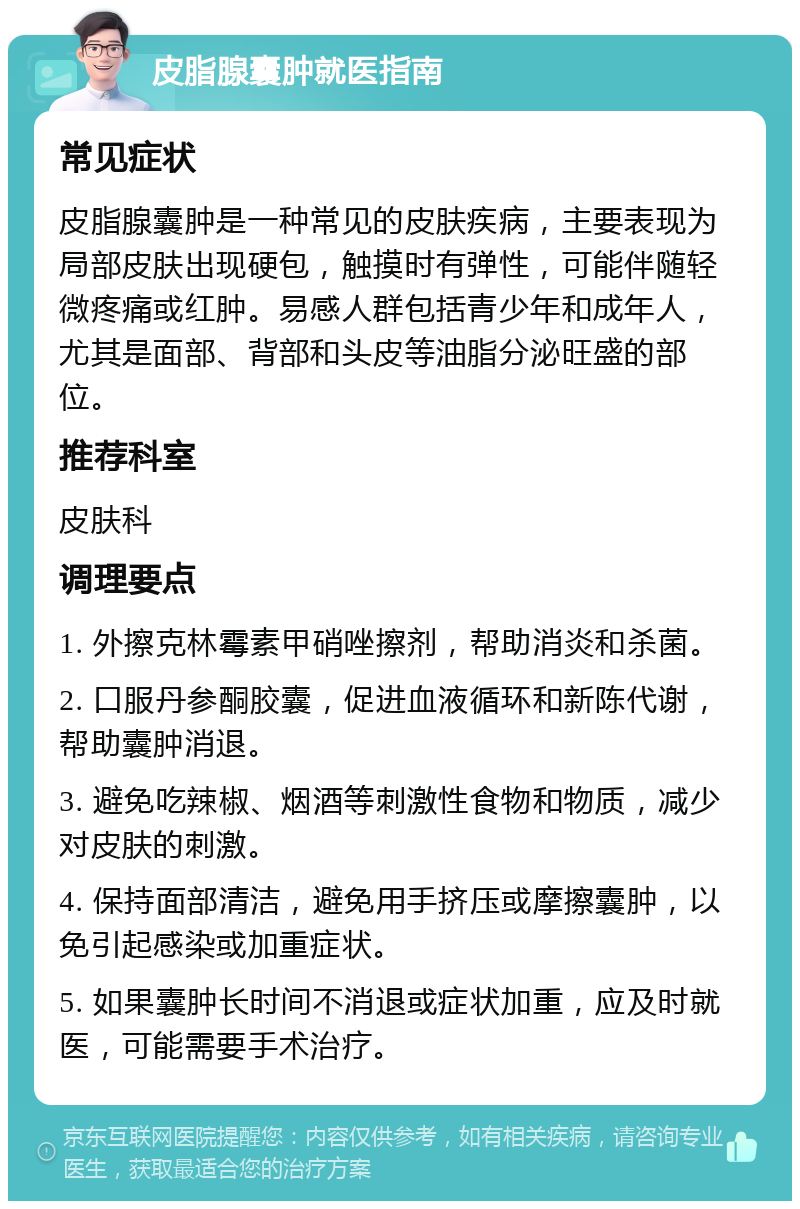 皮脂腺囊肿就医指南 常见症状 皮脂腺囊肿是一种常见的皮肤疾病，主要表现为局部皮肤出现硬包，触摸时有弹性，可能伴随轻微疼痛或红肿。易感人群包括青少年和成年人，尤其是面部、背部和头皮等油脂分泌旺盛的部位。 推荐科室 皮肤科 调理要点 1. 外擦克林霉素甲硝唑擦剂，帮助消炎和杀菌。 2. 口服丹参酮胶囊，促进血液循环和新陈代谢，帮助囊肿消退。 3. 避免吃辣椒、烟酒等刺激性食物和物质，减少对皮肤的刺激。 4. 保持面部清洁，避免用手挤压或摩擦囊肿，以免引起感染或加重症状。 5. 如果囊肿长时间不消退或症状加重，应及时就医，可能需要手术治疗。