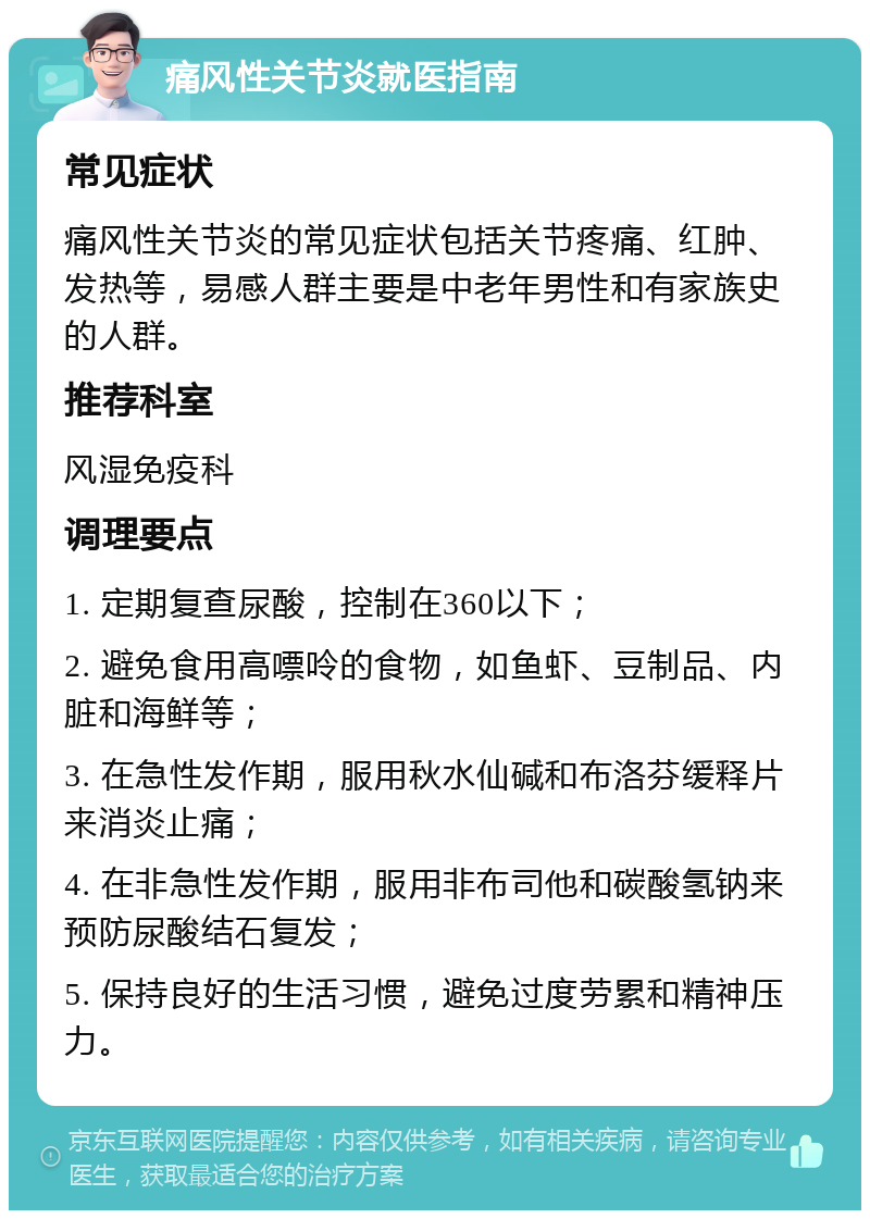 痛风性关节炎就医指南 常见症状 痛风性关节炎的常见症状包括关节疼痛、红肿、发热等，易感人群主要是中老年男性和有家族史的人群。 推荐科室 风湿免疫科 调理要点 1. 定期复查尿酸，控制在360以下； 2. 避免食用高嘌呤的食物，如鱼虾、豆制品、内脏和海鲜等； 3. 在急性发作期，服用秋水仙碱和布洛芬缓释片来消炎止痛； 4. 在非急性发作期，服用非布司他和碳酸氢钠来预防尿酸结石复发； 5. 保持良好的生活习惯，避免过度劳累和精神压力。