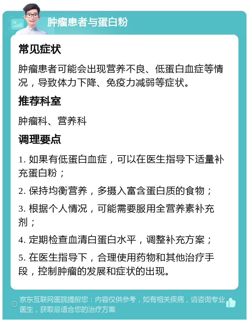 肿瘤患者与蛋白粉 常见症状 肿瘤患者可能会出现营养不良、低蛋白血症等情况，导致体力下降、免疫力减弱等症状。 推荐科室 肿瘤科、营养科 调理要点 1. 如果有低蛋白血症，可以在医生指导下适量补充蛋白粉； 2. 保持均衡营养，多摄入富含蛋白质的食物； 3. 根据个人情况，可能需要服用全营养素补充剂； 4. 定期检查血清白蛋白水平，调整补充方案； 5. 在医生指导下，合理使用药物和其他治疗手段，控制肿瘤的发展和症状的出现。