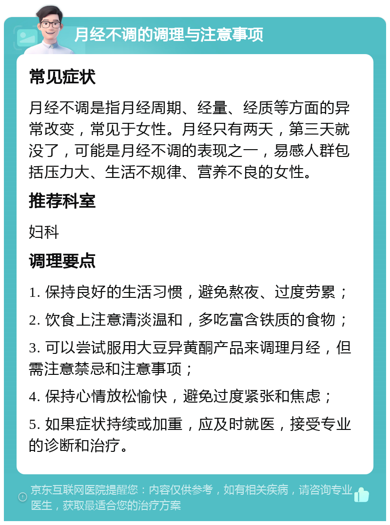 月经不调的调理与注意事项 常见症状 月经不调是指月经周期、经量、经质等方面的异常改变，常见于女性。月经只有两天，第三天就没了，可能是月经不调的表现之一，易感人群包括压力大、生活不规律、营养不良的女性。 推荐科室 妇科 调理要点 1. 保持良好的生活习惯，避免熬夜、过度劳累； 2. 饮食上注意清淡温和，多吃富含铁质的食物； 3. 可以尝试服用大豆异黄酮产品来调理月经，但需注意禁忌和注意事项； 4. 保持心情放松愉快，避免过度紧张和焦虑； 5. 如果症状持续或加重，应及时就医，接受专业的诊断和治疗。