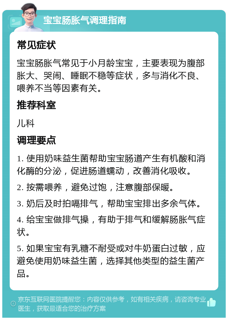 宝宝肠胀气调理指南 常见症状 宝宝肠胀气常见于小月龄宝宝，主要表现为腹部胀大、哭闹、睡眠不稳等症状，多与消化不良、喂养不当等因素有关。 推荐科室 儿科 调理要点 1. 使用奶味益生菌帮助宝宝肠道产生有机酸和消化酶的分泌，促进肠道蠕动，改善消化吸收。 2. 按需喂养，避免过饱，注意腹部保暖。 3. 奶后及时拍嗝排气，帮助宝宝排出多余气体。 4. 给宝宝做排气操，有助于排气和缓解肠胀气症状。 5. 如果宝宝有乳糖不耐受或对牛奶蛋白过敏，应避免使用奶味益生菌，选择其他类型的益生菌产品。