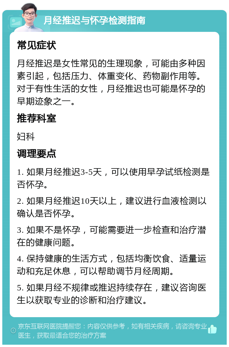 月经推迟与怀孕检测指南 常见症状 月经推迟是女性常见的生理现象，可能由多种因素引起，包括压力、体重变化、药物副作用等。对于有性生活的女性，月经推迟也可能是怀孕的早期迹象之一。 推荐科室 妇科 调理要点 1. 如果月经推迟3-5天，可以使用早孕试纸检测是否怀孕。 2. 如果月经推迟10天以上，建议进行血液检测以确认是否怀孕。 3. 如果不是怀孕，可能需要进一步检查和治疗潜在的健康问题。 4. 保持健康的生活方式，包括均衡饮食、适量运动和充足休息，可以帮助调节月经周期。 5. 如果月经不规律或推迟持续存在，建议咨询医生以获取专业的诊断和治疗建议。