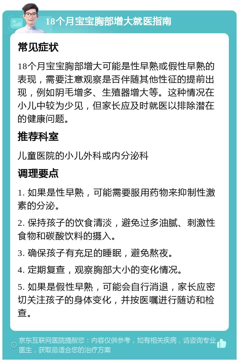 18个月宝宝胸部增大就医指南 常见症状 18个月宝宝胸部增大可能是性早熟或假性早熟的表现，需要注意观察是否伴随其他性征的提前出现，例如阴毛增多、生殖器增大等。这种情况在小儿中较为少见，但家长应及时就医以排除潜在的健康问题。 推荐科室 儿童医院的小儿外科或内分泌科 调理要点 1. 如果是性早熟，可能需要服用药物来抑制性激素的分泌。 2. 保持孩子的饮食清淡，避免过多油腻、刺激性食物和碳酸饮料的摄入。 3. 确保孩子有充足的睡眠，避免熬夜。 4. 定期复查，观察胸部大小的变化情况。 5. 如果是假性早熟，可能会自行消退，家长应密切关注孩子的身体变化，并按医嘱进行随访和检查。