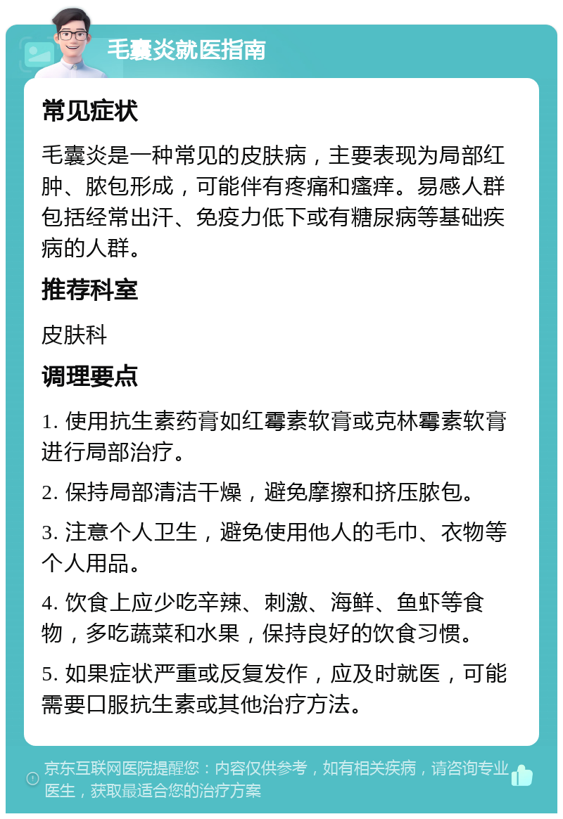 毛囊炎就医指南 常见症状 毛囊炎是一种常见的皮肤病，主要表现为局部红肿、脓包形成，可能伴有疼痛和瘙痒。易感人群包括经常出汗、免疫力低下或有糖尿病等基础疾病的人群。 推荐科室 皮肤科 调理要点 1. 使用抗生素药膏如红霉素软膏或克林霉素软膏进行局部治疗。 2. 保持局部清洁干燥，避免摩擦和挤压脓包。 3. 注意个人卫生，避免使用他人的毛巾、衣物等个人用品。 4. 饮食上应少吃辛辣、刺激、海鲜、鱼虾等食物，多吃蔬菜和水果，保持良好的饮食习惯。 5. 如果症状严重或反复发作，应及时就医，可能需要口服抗生素或其他治疗方法。