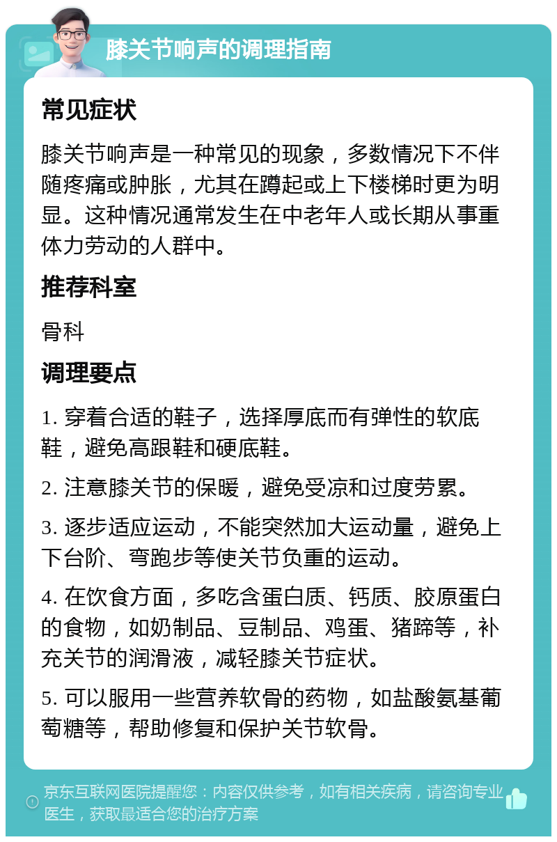 膝关节响声的调理指南 常见症状 膝关节响声是一种常见的现象，多数情况下不伴随疼痛或肿胀，尤其在蹲起或上下楼梯时更为明显。这种情况通常发生在中老年人或长期从事重体力劳动的人群中。 推荐科室 骨科 调理要点 1. 穿着合适的鞋子，选择厚底而有弹性的软底鞋，避免高跟鞋和硬底鞋。 2. 注意膝关节的保暖，避免受凉和过度劳累。 3. 逐步适应运动，不能突然加大运动量，避免上下台阶、弯跑步等使关节负重的运动。 4. 在饮食方面，多吃含蛋白质、钙质、胶原蛋白的食物，如奶制品、豆制品、鸡蛋、猪蹄等，补充关节的润滑液，减轻膝关节症状。 5. 可以服用一些营养软骨的药物，如盐酸氨基葡萄糖等，帮助修复和保护关节软骨。