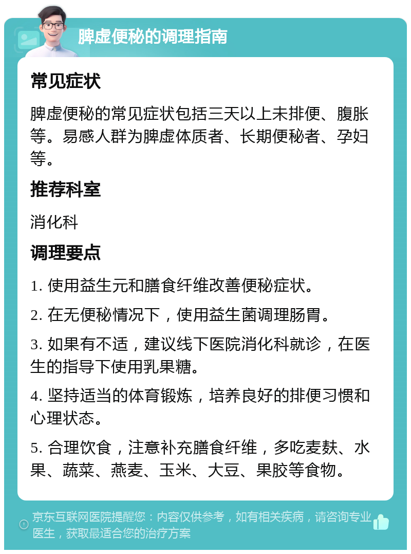 脾虚便秘的调理指南 常见症状 脾虚便秘的常见症状包括三天以上未排便、腹胀等。易感人群为脾虚体质者、长期便秘者、孕妇等。 推荐科室 消化科 调理要点 1. 使用益生元和膳食纤维改善便秘症状。 2. 在无便秘情况下，使用益生菌调理肠胃。 3. 如果有不适，建议线下医院消化科就诊，在医生的指导下使用乳果糖。 4. 坚持适当的体育锻炼，培养良好的排便习惯和心理状态。 5. 合理饮食，注意补充膳食纤维，多吃麦麸、水果、蔬菜、燕麦、玉米、大豆、果胶等食物。