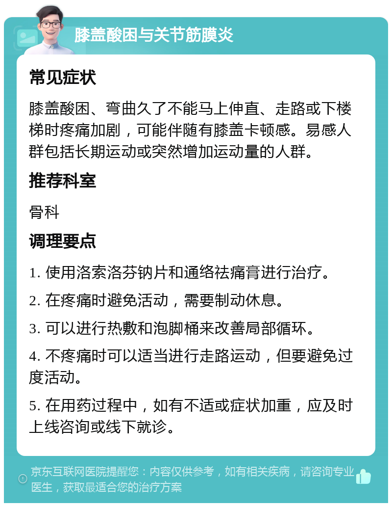 膝盖酸困与关节筋膜炎 常见症状 膝盖酸困、弯曲久了不能马上伸直、走路或下楼梯时疼痛加剧，可能伴随有膝盖卡顿感。易感人群包括长期运动或突然增加运动量的人群。 推荐科室 骨科 调理要点 1. 使用洛索洛芬钠片和通络祛痛膏进行治疗。 2. 在疼痛时避免活动，需要制动休息。 3. 可以进行热敷和泡脚桶来改善局部循环。 4. 不疼痛时可以适当进行走路运动，但要避免过度活动。 5. 在用药过程中，如有不适或症状加重，应及时上线咨询或线下就诊。