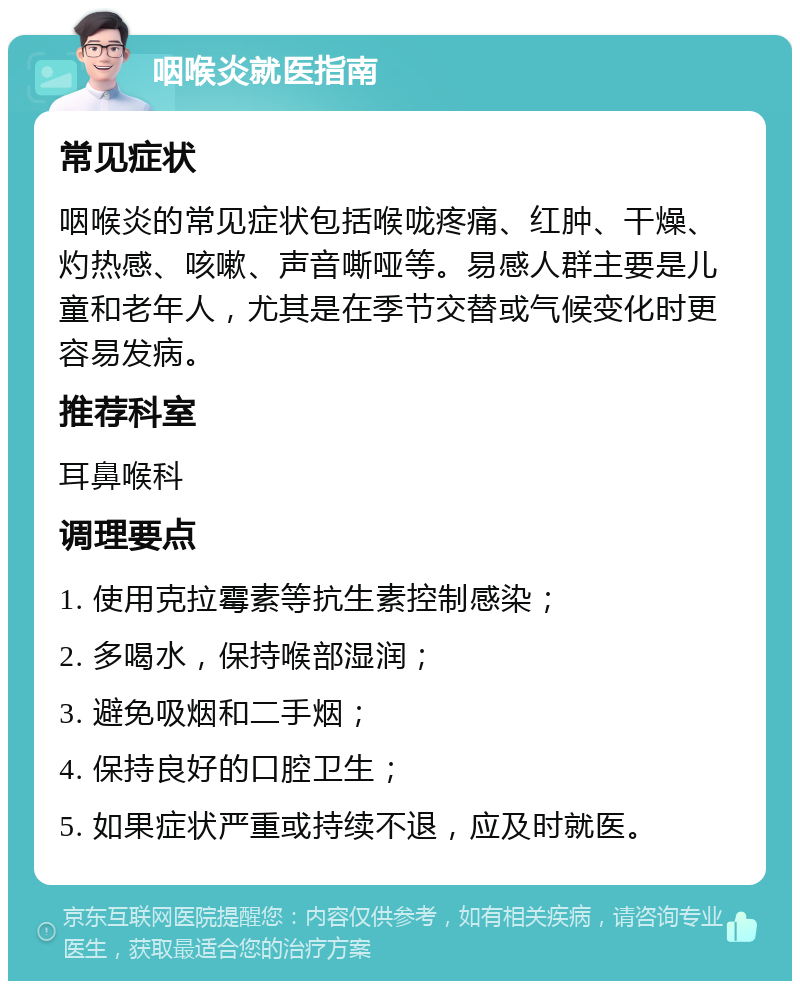 咽喉炎就医指南 常见症状 咽喉炎的常见症状包括喉咙疼痛、红肿、干燥、灼热感、咳嗽、声音嘶哑等。易感人群主要是儿童和老年人，尤其是在季节交替或气候变化时更容易发病。 推荐科室 耳鼻喉科 调理要点 1. 使用克拉霉素等抗生素控制感染； 2. 多喝水，保持喉部湿润； 3. 避免吸烟和二手烟； 4. 保持良好的口腔卫生； 5. 如果症状严重或持续不退，应及时就医。