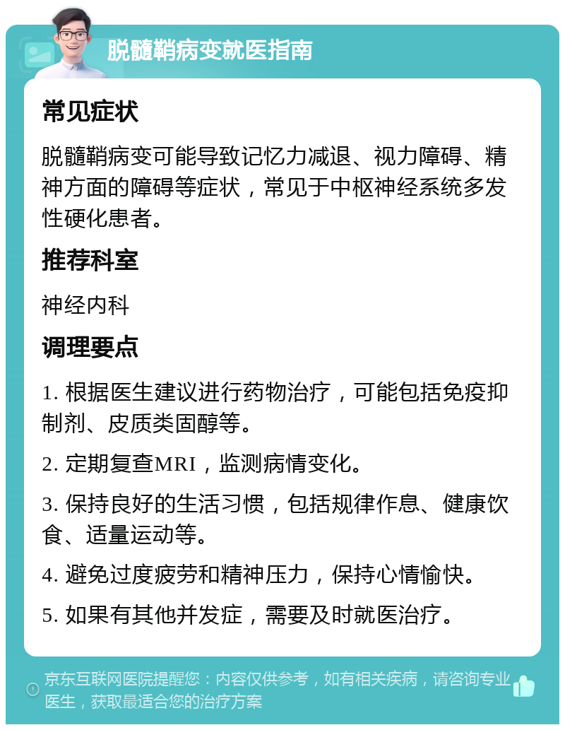 脱髓鞘病变就医指南 常见症状 脱髓鞘病变可能导致记忆力减退、视力障碍、精神方面的障碍等症状，常见于中枢神经系统多发性硬化患者。 推荐科室 神经内科 调理要点 1. 根据医生建议进行药物治疗，可能包括免疫抑制剂、皮质类固醇等。 2. 定期复查MRI，监测病情变化。 3. 保持良好的生活习惯，包括规律作息、健康饮食、适量运动等。 4. 避免过度疲劳和精神压力，保持心情愉快。 5. 如果有其他并发症，需要及时就医治疗。