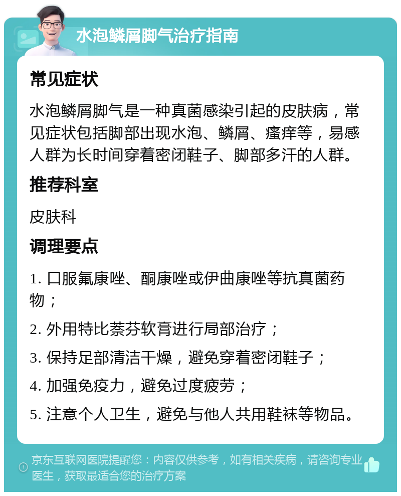 水泡鳞屑脚气治疗指南 常见症状 水泡鳞屑脚气是一种真菌感染引起的皮肤病，常见症状包括脚部出现水泡、鳞屑、瘙痒等，易感人群为长时间穿着密闭鞋子、脚部多汗的人群。 推荐科室 皮肤科 调理要点 1. 口服氟康唑、酮康唑或伊曲康唑等抗真菌药物； 2. 外用特比萘芬软膏进行局部治疗； 3. 保持足部清洁干燥，避免穿着密闭鞋子； 4. 加强免疫力，避免过度疲劳； 5. 注意个人卫生，避免与他人共用鞋袜等物品。