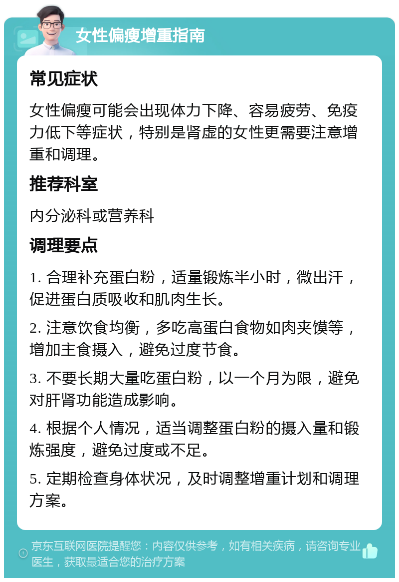 女性偏瘦增重指南 常见症状 女性偏瘦可能会出现体力下降、容易疲劳、免疫力低下等症状，特别是肾虚的女性更需要注意增重和调理。 推荐科室 内分泌科或营养科 调理要点 1. 合理补充蛋白粉，适量锻炼半小时，微出汗，促进蛋白质吸收和肌肉生长。 2. 注意饮食均衡，多吃高蛋白食物如肉夹馍等，增加主食摄入，避免过度节食。 3. 不要长期大量吃蛋白粉，以一个月为限，避免对肝肾功能造成影响。 4. 根据个人情况，适当调整蛋白粉的摄入量和锻炼强度，避免过度或不足。 5. 定期检查身体状况，及时调整增重计划和调理方案。