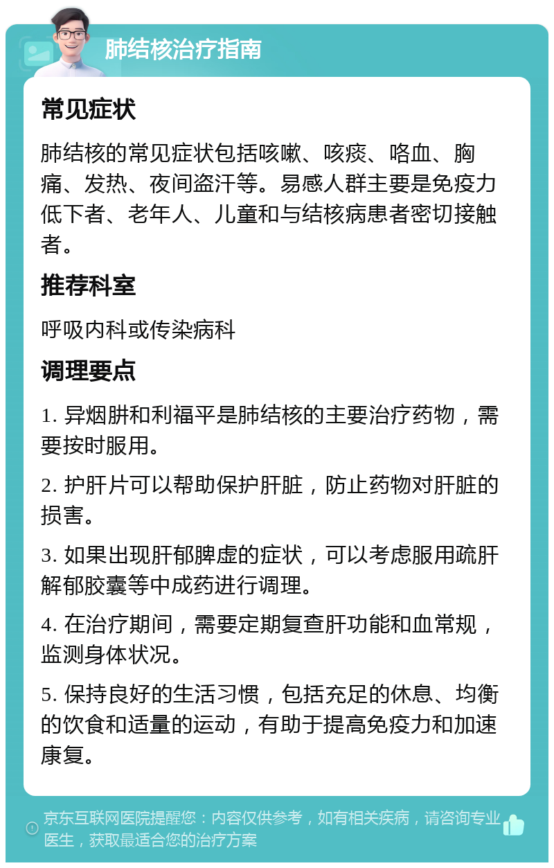 肺结核治疗指南 常见症状 肺结核的常见症状包括咳嗽、咳痰、咯血、胸痛、发热、夜间盗汗等。易感人群主要是免疫力低下者、老年人、儿童和与结核病患者密切接触者。 推荐科室 呼吸内科或传染病科 调理要点 1. 异烟肼和利福平是肺结核的主要治疗药物，需要按时服用。 2. 护肝片可以帮助保护肝脏，防止药物对肝脏的损害。 3. 如果出现肝郁脾虚的症状，可以考虑服用疏肝解郁胶囊等中成药进行调理。 4. 在治疗期间，需要定期复查肝功能和血常规，监测身体状况。 5. 保持良好的生活习惯，包括充足的休息、均衡的饮食和适量的运动，有助于提高免疫力和加速康复。