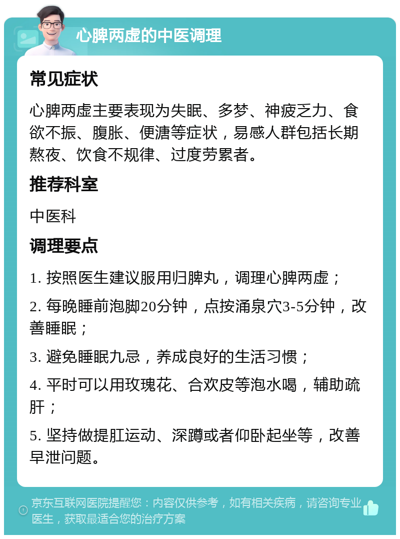 心脾两虚的中医调理 常见症状 心脾两虚主要表现为失眠、多梦、神疲乏力、食欲不振、腹胀、便溏等症状，易感人群包括长期熬夜、饮食不规律、过度劳累者。 推荐科室 中医科 调理要点 1. 按照医生建议服用归脾丸，调理心脾两虚； 2. 每晚睡前泡脚20分钟，点按涌泉穴3-5分钟，改善睡眠； 3. 避免睡眠九忌，养成良好的生活习惯； 4. 平时可以用玫瑰花、合欢皮等泡水喝，辅助疏肝； 5. 坚持做提肛运动、深蹲或者仰卧起坐等，改善早泄问题。