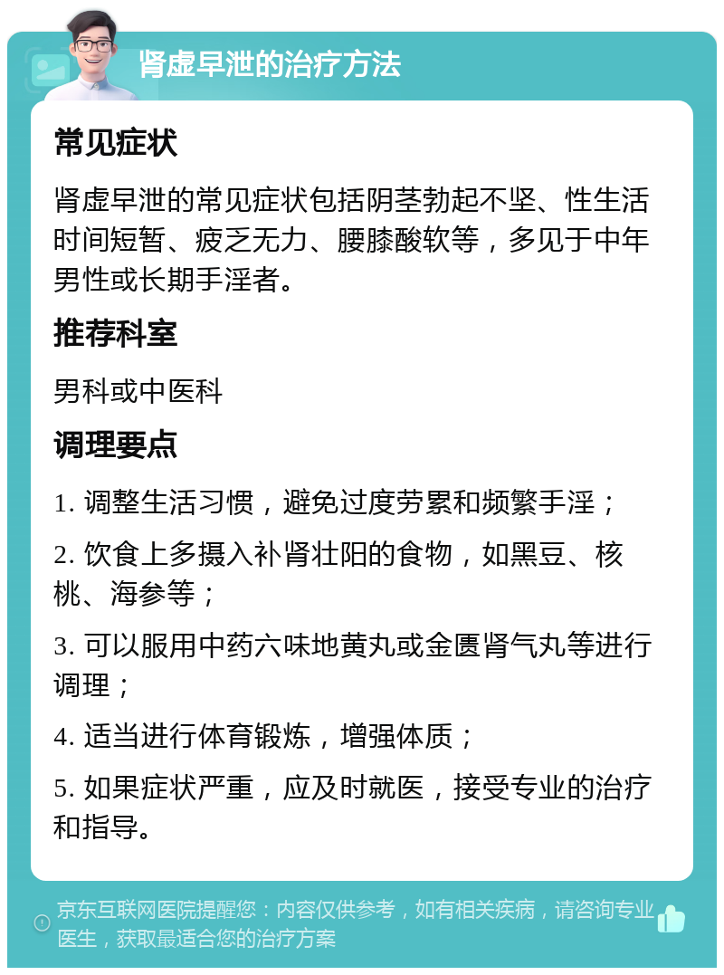 肾虚早泄的治疗方法 常见症状 肾虚早泄的常见症状包括阴茎勃起不坚、性生活时间短暂、疲乏无力、腰膝酸软等，多见于中年男性或长期手淫者。 推荐科室 男科或中医科 调理要点 1. 调整生活习惯，避免过度劳累和频繁手淫； 2. 饮食上多摄入补肾壮阳的食物，如黑豆、核桃、海参等； 3. 可以服用中药六味地黄丸或金匮肾气丸等进行调理； 4. 适当进行体育锻炼，增强体质； 5. 如果症状严重，应及时就医，接受专业的治疗和指导。