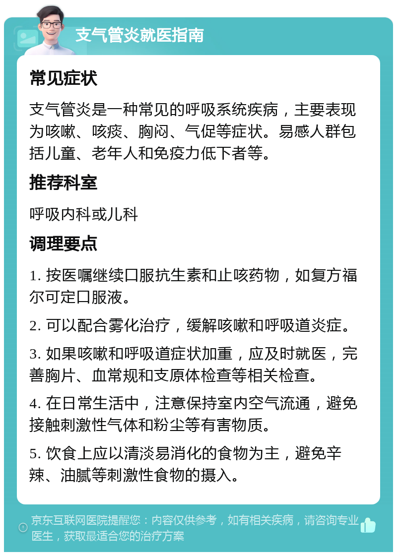 支气管炎就医指南 常见症状 支气管炎是一种常见的呼吸系统疾病，主要表现为咳嗽、咳痰、胸闷、气促等症状。易感人群包括儿童、老年人和免疫力低下者等。 推荐科室 呼吸内科或儿科 调理要点 1. 按医嘱继续口服抗生素和止咳药物，如复方福尔可定口服液。 2. 可以配合雾化治疗，缓解咳嗽和呼吸道炎症。 3. 如果咳嗽和呼吸道症状加重，应及时就医，完善胸片、血常规和支原体检查等相关检查。 4. 在日常生活中，注意保持室内空气流通，避免接触刺激性气体和粉尘等有害物质。 5. 饮食上应以清淡易消化的食物为主，避免辛辣、油腻等刺激性食物的摄入。