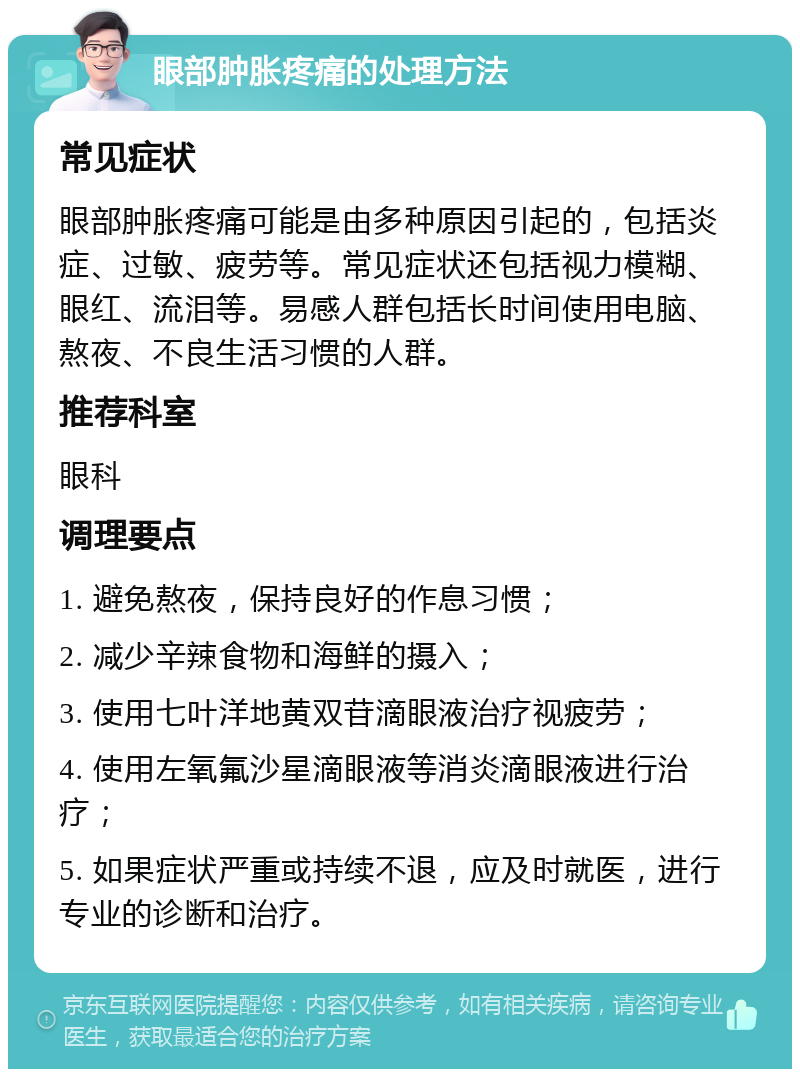 眼部肿胀疼痛的处理方法 常见症状 眼部肿胀疼痛可能是由多种原因引起的，包括炎症、过敏、疲劳等。常见症状还包括视力模糊、眼红、流泪等。易感人群包括长时间使用电脑、熬夜、不良生活习惯的人群。 推荐科室 眼科 调理要点 1. 避免熬夜，保持良好的作息习惯； 2. 减少辛辣食物和海鲜的摄入； 3. 使用七叶洋地黄双苷滴眼液治疗视疲劳； 4. 使用左氧氟沙星滴眼液等消炎滴眼液进行治疗； 5. 如果症状严重或持续不退，应及时就医，进行专业的诊断和治疗。