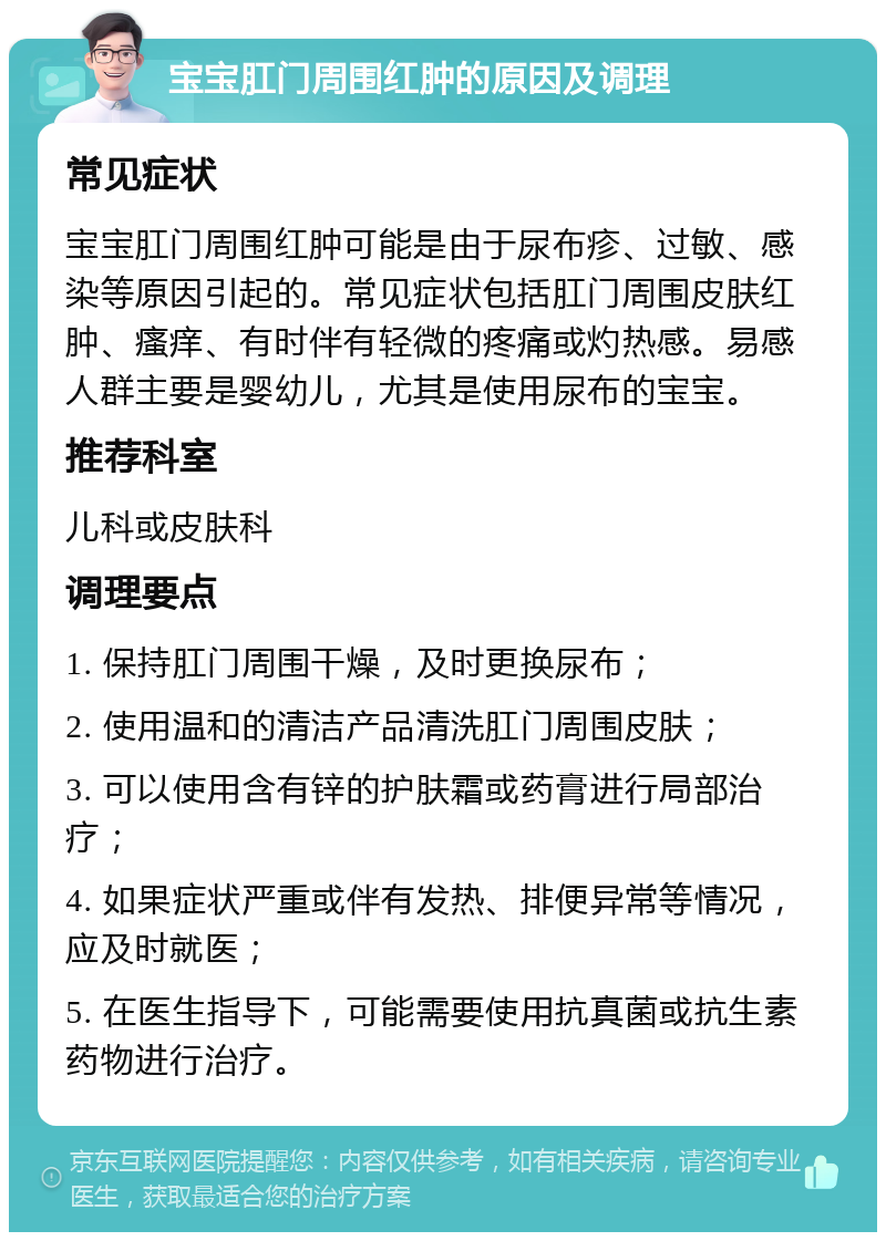 宝宝肛门周围红肿的原因及调理 常见症状 宝宝肛门周围红肿可能是由于尿布疹、过敏、感染等原因引起的。常见症状包括肛门周围皮肤红肿、瘙痒、有时伴有轻微的疼痛或灼热感。易感人群主要是婴幼儿，尤其是使用尿布的宝宝。 推荐科室 儿科或皮肤科 调理要点 1. 保持肛门周围干燥，及时更换尿布； 2. 使用温和的清洁产品清洗肛门周围皮肤； 3. 可以使用含有锌的护肤霜或药膏进行局部治疗； 4. 如果症状严重或伴有发热、排便异常等情况，应及时就医； 5. 在医生指导下，可能需要使用抗真菌或抗生素药物进行治疗。