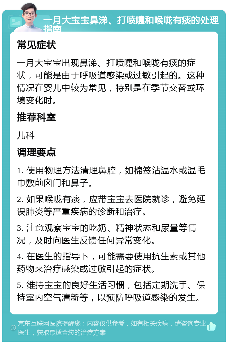 一月大宝宝鼻涕、打喷嚏和喉咙有痰的处理指南 常见症状 一月大宝宝出现鼻涕、打喷嚏和喉咙有痰的症状，可能是由于呼吸道感染或过敏引起的。这种情况在婴儿中较为常见，特别是在季节交替或环境变化时。 推荐科室 儿科 调理要点 1. 使用物理方法清理鼻腔，如棉签沾温水或温毛巾敷前囟门和鼻子。 2. 如果喉咙有痰，应带宝宝去医院就诊，避免延误肺炎等严重疾病的诊断和治疗。 3. 注意观察宝宝的吃奶、精神状态和尿量等情况，及时向医生反馈任何异常变化。 4. 在医生的指导下，可能需要使用抗生素或其他药物来治疗感染或过敏引起的症状。 5. 维持宝宝的良好生活习惯，包括定期洗手、保持室内空气清新等，以预防呼吸道感染的发生。