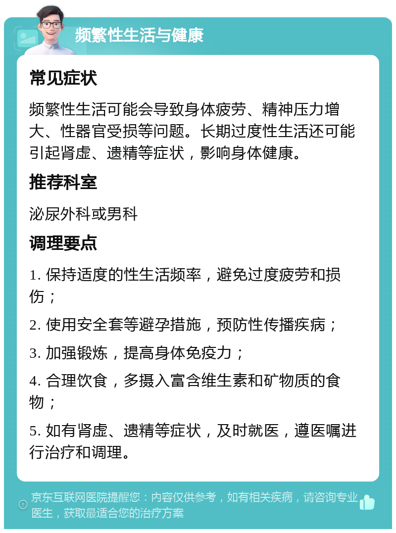 频繁性生活与健康 常见症状 频繁性生活可能会导致身体疲劳、精神压力增大、性器官受损等问题。长期过度性生活还可能引起肾虚、遗精等症状，影响身体健康。 推荐科室 泌尿外科或男科 调理要点 1. 保持适度的性生活频率，避免过度疲劳和损伤； 2. 使用安全套等避孕措施，预防性传播疾病； 3. 加强锻炼，提高身体免疫力； 4. 合理饮食，多摄入富含维生素和矿物质的食物； 5. 如有肾虚、遗精等症状，及时就医，遵医嘱进行治疗和调理。