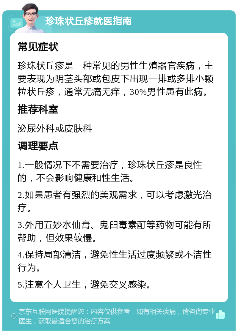 珍珠状丘疹就医指南 常见症状 珍珠状丘疹是一种常见的男性生殖器官疾病，主要表现为阴茎头部或包皮下出现一排或多排小颗粒状丘疹，通常无痛无痒，30%男性患有此病。 推荐科室 泌尿外科或皮肤科 调理要点 1.一般情况下不需要治疗，珍珠状丘疹是良性的，不会影响健康和性生活。 2.如果患者有强烈的美观需求，可以考虑激光治疗。 3.外用五妙水仙膏、鬼臼毒素酊等药物可能有所帮助，但效果较慢。 4.保持局部清洁，避免性生活过度频繁或不洁性行为。 5.注意个人卫生，避免交叉感染。